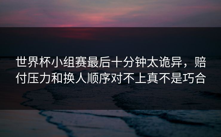 世界杯小组赛最后十分钟太诡异，赔付压力和换人顺序对不上真不是巧合  第1张