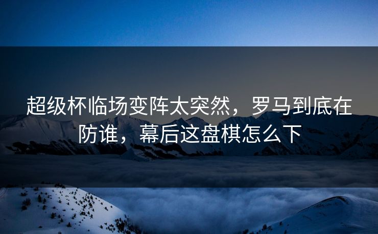 超级杯临场变阵太突然，罗马到底在防谁，幕后这盘棋怎么下