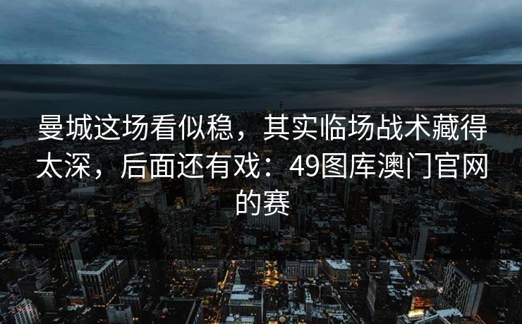 曼城这场看似稳，其实临场战术藏得太深，后面还有戏：49图库澳门官网的赛