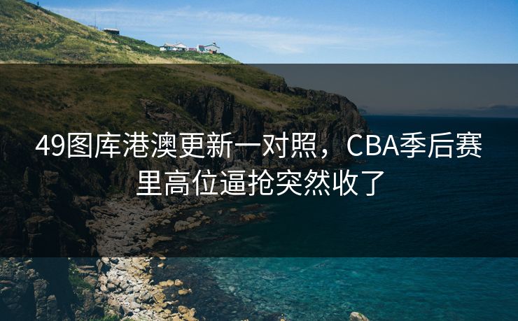 49图库港澳更新一对照，CBA季后赛里高位逼抢突然收了