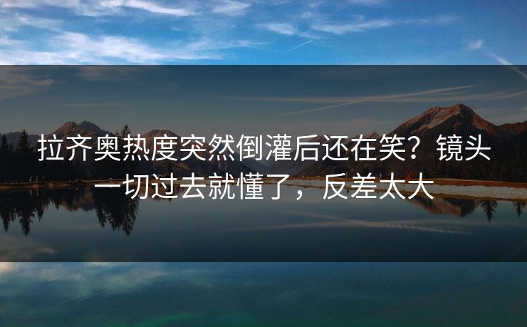 拉齐奥热度突然倒灌后还在笑？镜头一切过去就懂了，反差太大