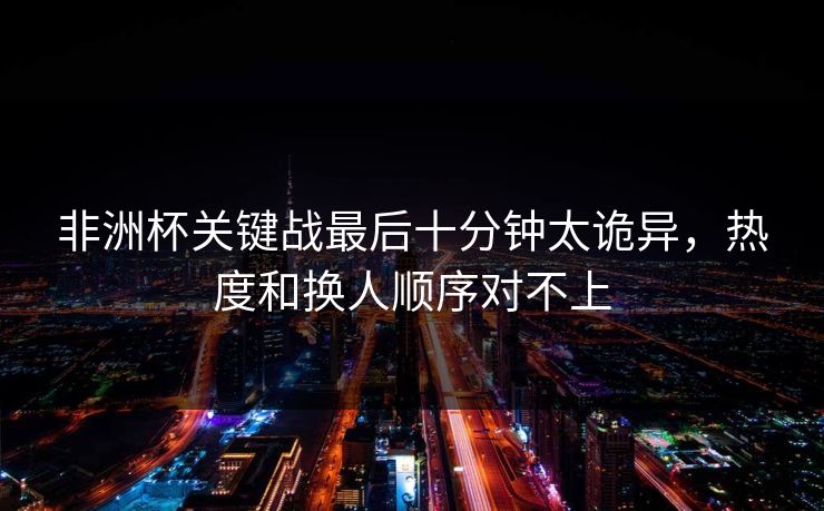 非洲杯关键战最后十分钟太诡异，热度和换人顺序对不上