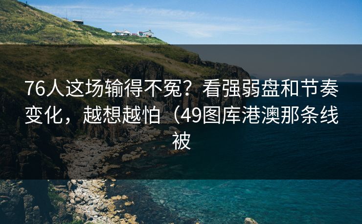 76人这场输得不冤？看强弱盘和节奏变化，越想越怕（49图库港澳那条线被