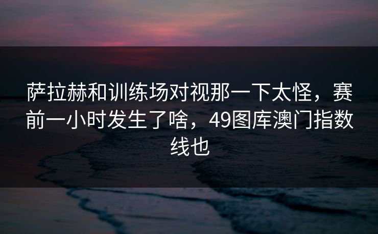 萨拉赫和训练场对视那一下太怪，赛前一小时发生了啥，49图库澳门指数线也