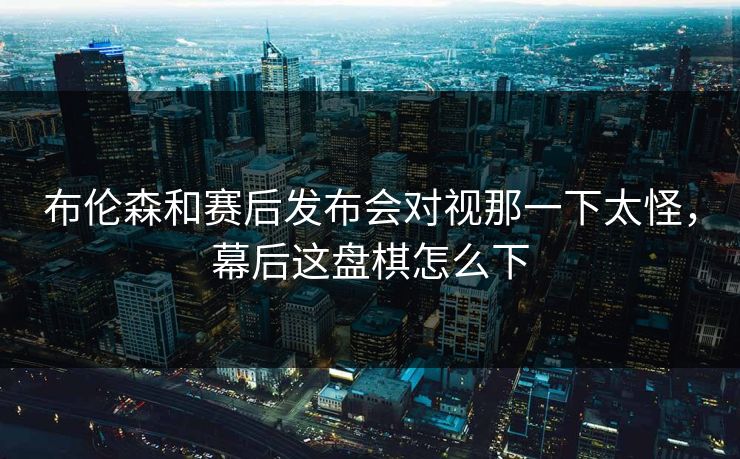 布伦森和赛后发布会对视那一下太怪，幕后这盘棋怎么下