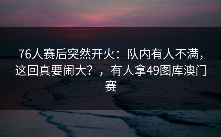 76人赛后突然开火：队内有人不满，这回真要闹大？，有人拿49图库澳门赛