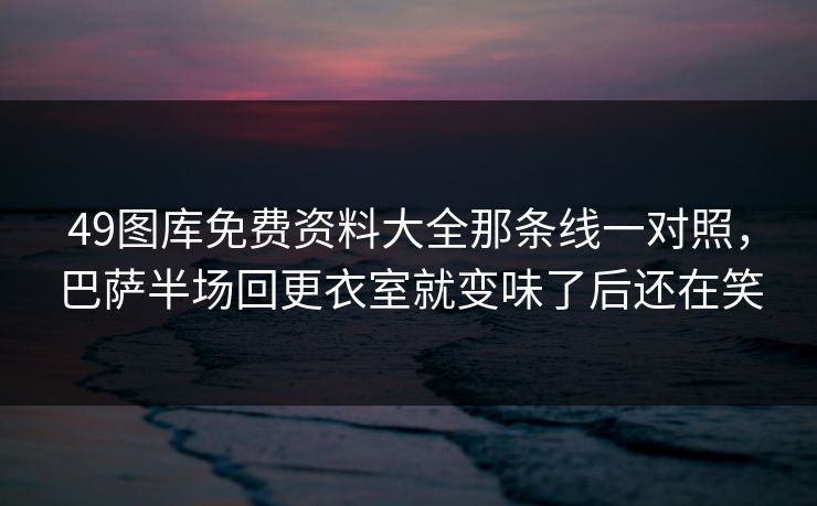 49图库免费资料大全那条线一对照，巴萨半场回更衣室就变味了后还在笑