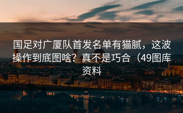 国足对广厦队首发名单有猫腻，这波操作到底图啥？真不是巧合（49图库资料
