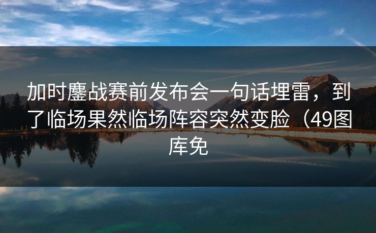 加时鏖战赛前发布会一句话埋雷，到了临场果然临场阵容突然变脸（49图库免