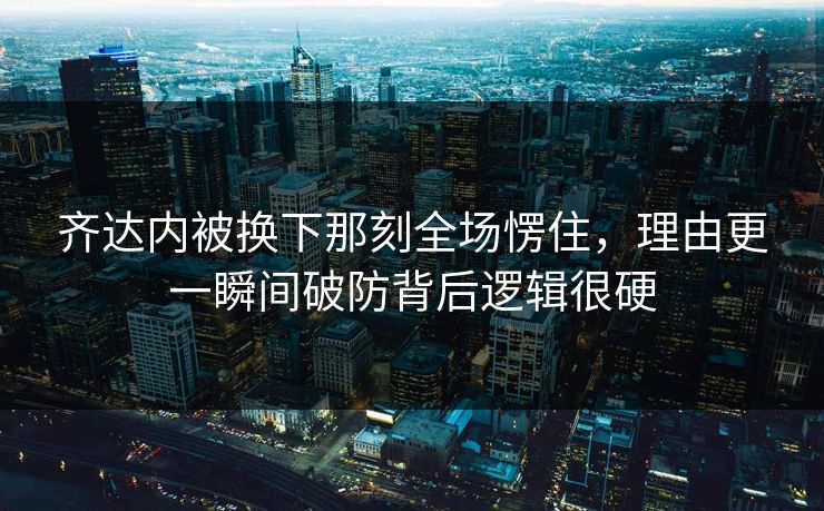 齐达内被换下那刻全场愣住，理由更一瞬间破防背后逻辑很硬