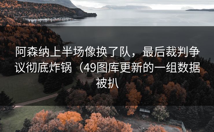 阿森纳上半场像换了队，最后裁判争议彻底炸锅（49图库更新的一组数据被扒  第1张