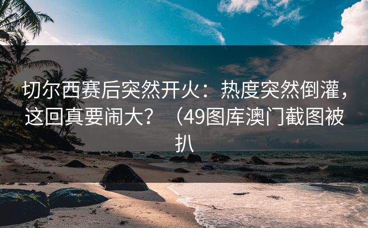切尔西赛后突然开火：热度突然倒灌，这回真要闹大？（49图库澳门截图被扒  第1张