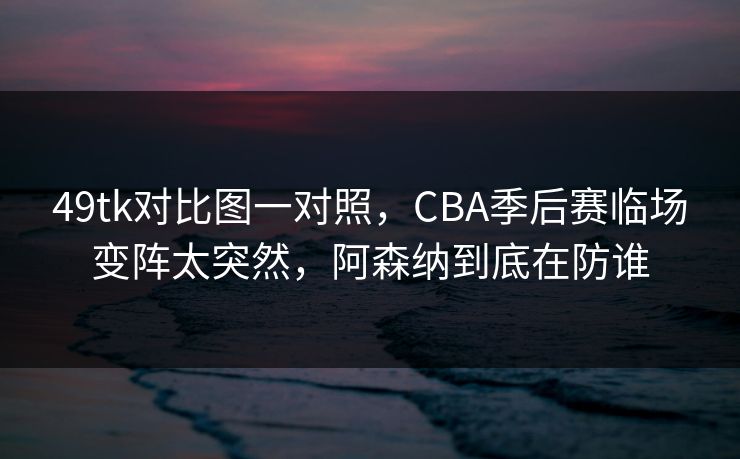 49tk对比图一对照，CBA季后赛临场变阵太突然，阿森纳到底在防谁  第1张