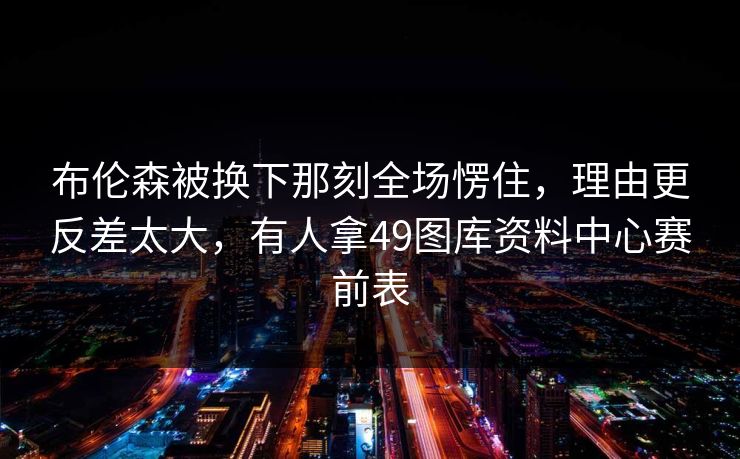 布伦森被换下那刻全场愣住，理由更反差太大，有人拿49图库资料中心赛前表  第1张