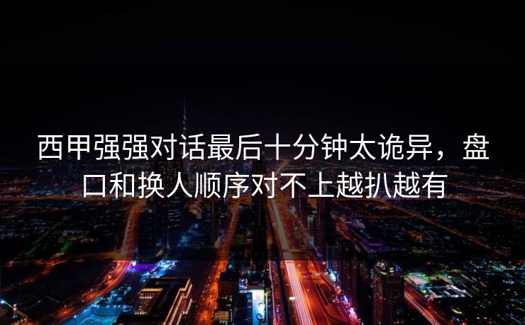 西甲强强对话最后十分钟太诡异，盘口和换人顺序对不上越扒越有  第1张