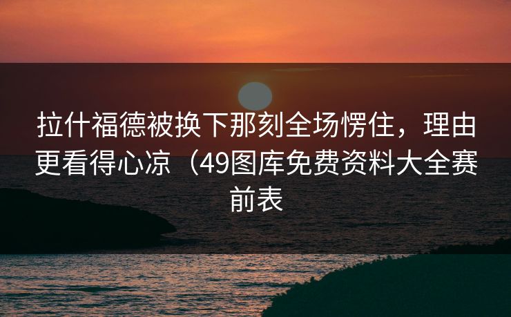 拉什福德被换下那刻全场愣住，理由更看得心凉（49图库免费资料大全赛前表