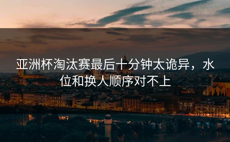 亚洲杯淘汰赛最后十分钟太诡异，水位和换人顺序对不上