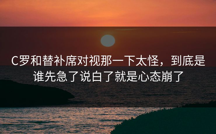 C罗和替补席对视那一下太怪，到底是谁先急了说白了就是心态崩了