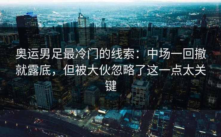 奥运男足最冷门的线索：中场一回撤就露底，但被大伙忽略了这一点太关键
