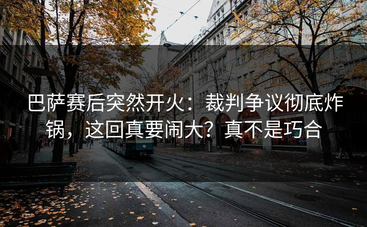巴萨赛后突然开火：裁判争议彻底炸锅，这回真要闹大？真不是巧合