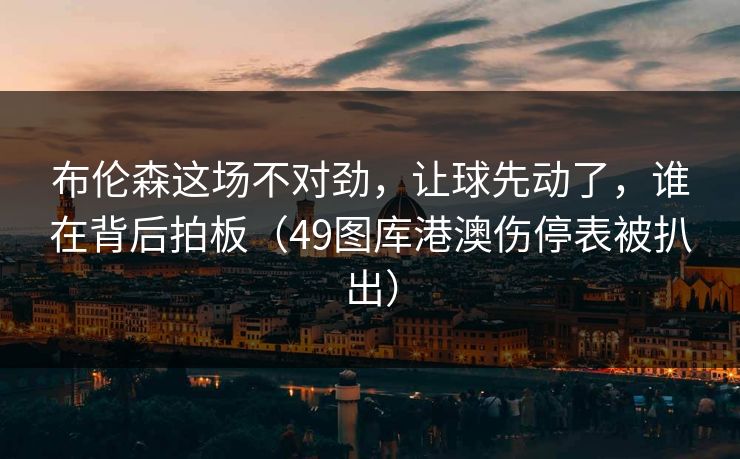 布伦森这场不对劲，让球先动了，谁在背后拍板（49图库港澳伤停表被扒出）