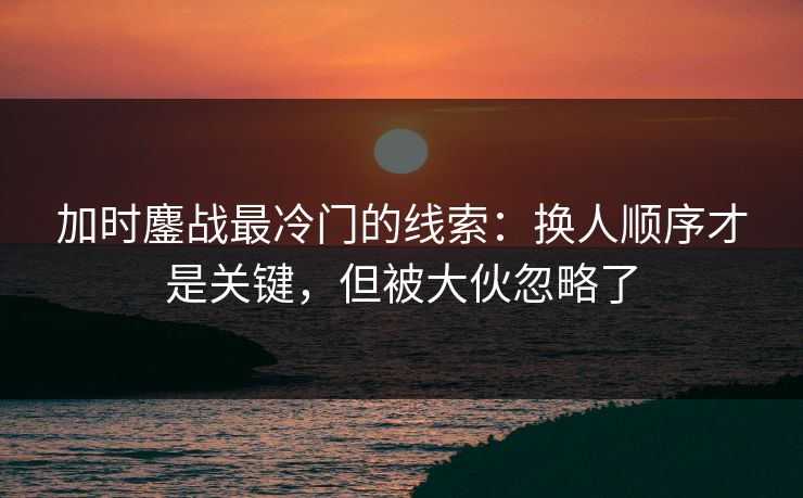 加时鏖战最冷门的线索：换人顺序才是关键，但被大伙忽略了