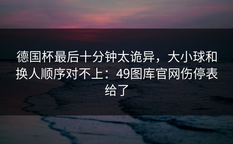 德国杯最后十分钟太诡异，大小球和换人顺序对不上：49图库官网伤停表给了