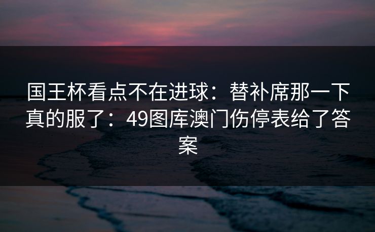 国王杯看点不在进球：替补席那一下真的服了：49图库澳门伤停表给了答案