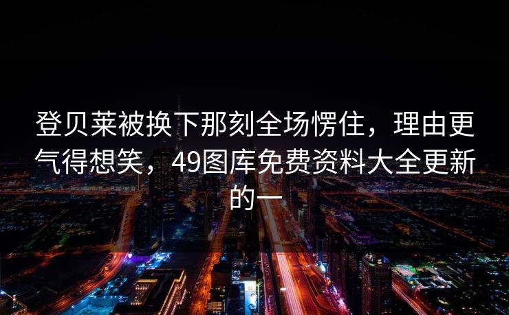 登贝莱被换下那刻全场愣住，理由更气得想笑，49图库免费资料大全更新的一