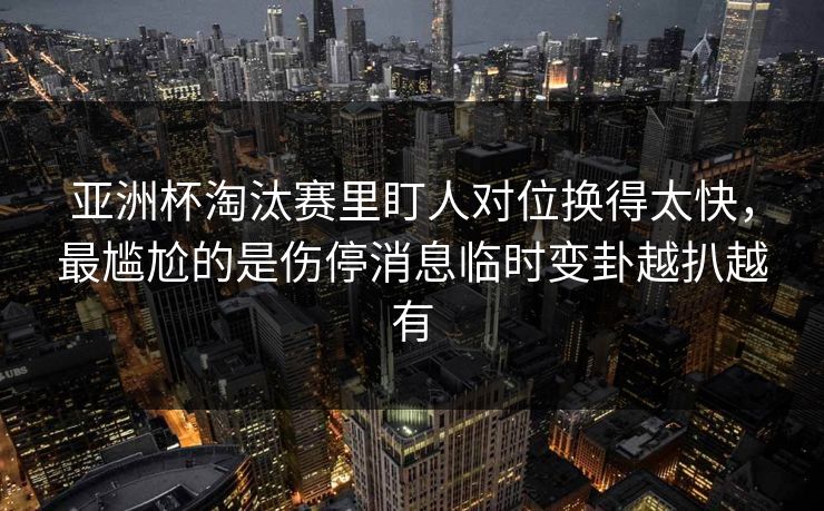 亚洲杯淘汰赛里盯人对位换得太快，最尴尬的是伤停消息临时变卦越扒越有