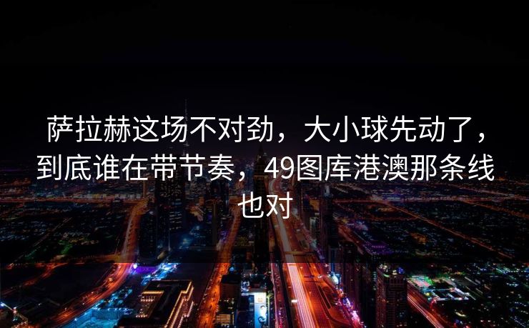 萨拉赫这场不对劲，大小球先动了，到底谁在带节奏，49图库港澳那条线也对