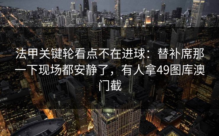 法甲关键轮看点不在进球:替补席那一下现场都安静了,有人拿49图库澳门截 第1张 法甲关键轮看点不在进球:替补席那一下现场都安静了,有人拿49图库澳门截 第1张