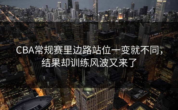 CBA常规赛里边路站位一变就不同，结果却训练风波又来了  第1张