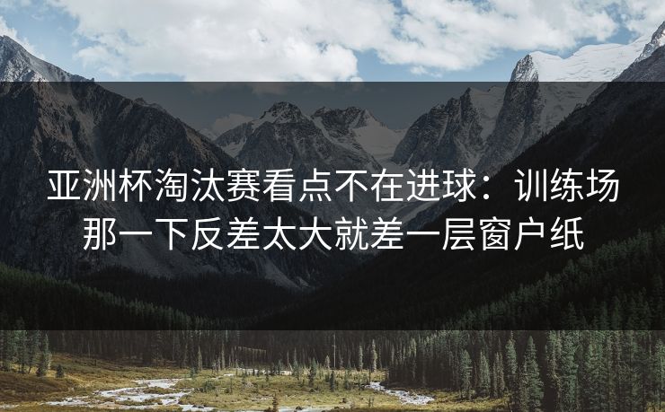 亚洲杯淘汰赛看点不在进球：训练场那一下反差太大就差一层窗户纸  第1张