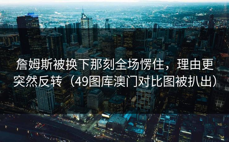 詹姆斯被换下那刻全场愣住，理由更突然反转（49图库澳门对比图被扒出）  第1张