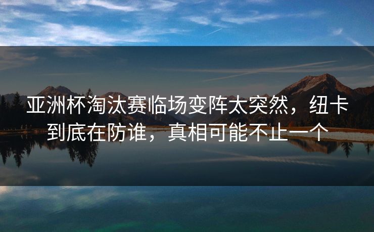 亚洲杯淘汰赛临场变阵太突然，纽卡到底在防谁，真相可能不止一个  第1张