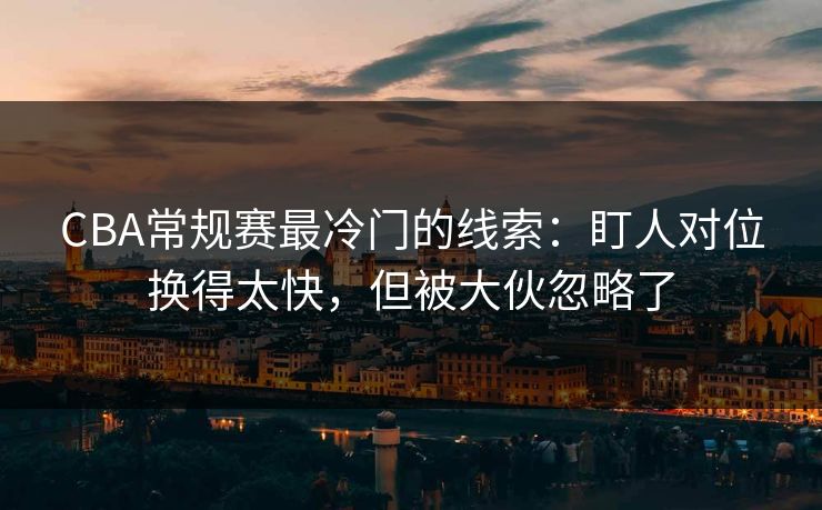 CBA常规赛最冷门的线索：盯人对位换得太快，但被大伙忽略了