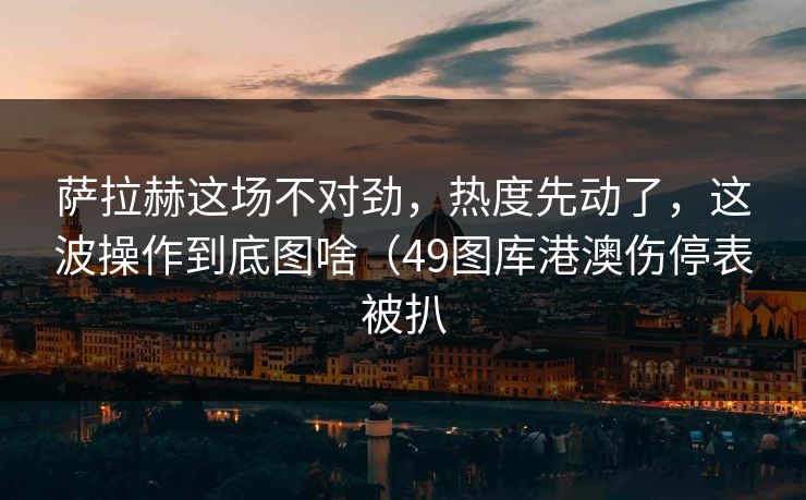 萨拉赫这场不对劲，热度先动了，这波操作到底图啥（49图库港澳伤停表被扒