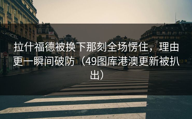 拉什福德被换下那刻全场愣住，理由更一瞬间破防（49图库港澳更新被扒出）