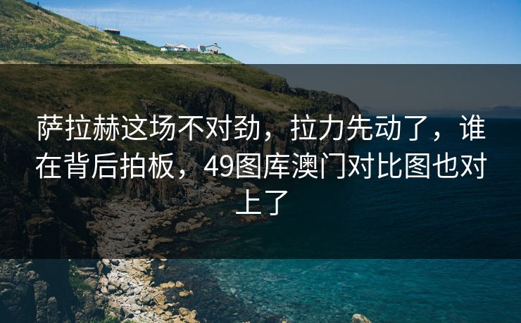 萨拉赫这场不对劲，拉力先动了，谁在背后拍板，49图库澳门对比图也对上了